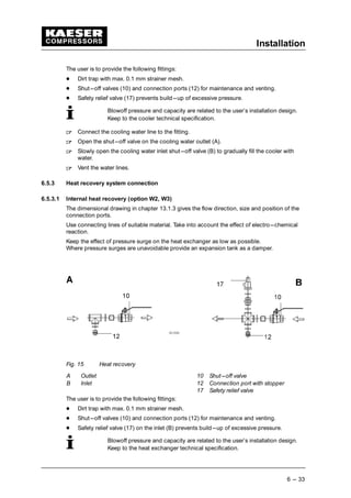 Installation
6 --- 33
The user is to provide the following fittings:
 
Dirt trap with max. 0.1 mm strainer mesh.
 
Shut---off valves (10) and connection ports (12) for maintenance and venting.
 
Safety relief valve (17) prevents build---up of excessive pressure.
Blowoff pressure and capacity are related to the user’s installation design.
Keep to the cooler technical specification.
¡
Connect the cooling water line to the fitting.
¡
Open the shut---off valve on the cooling water outlet (A).
¡
Slowly open the cooling water inlet shut---off valve (B) to gradually fill the cooler with
water.
¡
Vent the water lines.
6.5.3 Heat recovery system connection
6.5.3.1 Internal heat recovery (option W2, W3)
The dimensional drawing in chapter 13.1.3 gives the flow direction, size and position of the
connection ports.
Use connecting lines of suitable material. Take into account the effect of electro---chemical
reaction.
Keep the effect of pressure surge on the heat exchanger as low as possible.
Where pressure surges are unavoidable provide an expansion tank as a damper.
Fig. 15 Heat recovery
A Outlet 10 Shut---off valve
B Inlet 12 Connection port with stopper
17 Safety relief valve
The user is to provide the following fittings:
 
Dirt trap with max. 0.1 mm strainer mesh.
 
Shut---off valves (10) and connection ports (12) for maintenance and venting.
 
Safety relief valve (17) on the inlet (B) prevents build---up of excessive pressure.
Blowoff pressure and capacity are related to the user’s installation design.
Keep to the heat exchanger technical specification.
 