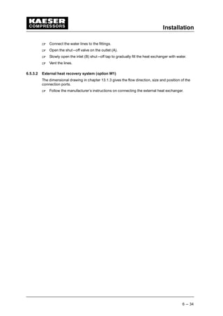 Installation
6 --- 34
 
Connect the water lines to the fittings.
 
Open the shut---off valve on the outlet (A).
 
Slowly open the inlet (B) shut---off tap to gradually fill the heat exchanger with water.
 
Vent the lines.
6.5.3.2 External heat recovery system (option W1)
The dimensional drawing in chapter 13.1.3 gives the flow direction, size and position of the
connection ports.
 
Follow the manufacturer’s instructions on connecting the external heat exchanger.
 