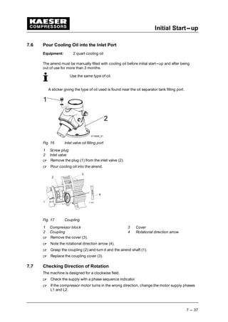 Initial Start---up
7 --- 37
7.6 Pour Cooling Oil into the Inlet Port
Equipment: 2 quart cooling oil
The airend must be manually filled with cooling oil before initial start---up and after being
out of use for more than 3 months.
Use the same type of oil.
A sticker giving the type of oil used is found near the oil separator tank filling port.
Fig. 16 Inlet valve oil filling port
1 Screw plug
2 Inlet valve
 
Remove the plug (1) from the inlet valve (2).
 
Pour cooling oil into the airend.
Fig. 17 Coupling
1 Compressor block 3 Cover
2 Coupling 4 Rotational direction arrow
 
Remove the cover (3).
 
Note the rotational direction arrow (4).
 
Grasp the coupling (2) and turn it and the airend shaft (1).
 
Replace the coupling cover (3).
7.7 Checking Direction of Rotation
The machine is designed for a clockwise field.
 
Check the supply with a phase sequence indicator.
 
If the compressor motor turns in the wrong direction, change the motor supply phases
L1 and L2.
 