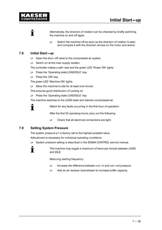 Initial Start---up
7 --- 38
Alternatively, the direction of rotation can be checked by briefly switching
the machine on and off again.
 
Switch the machine off as soon as the direction of rotation is seen
and compare it with the direction arrows on the motor and airend.
7.8 Initial Start---up
 
Open the shut---off valve to the compressed air system.
 
Switch on at the main supply isolator.
The controller makes a self---test and the green LED ’Power ON’ lights.
 
Press the ’Operating state LOAD/IDLE’ key.
 
Press the ’ON’ key.
The green LED ’Machine ON’ lights.
 
Allow the machine to idle for at least one minute.
This ensures good distribution of cooling oil.
 
Press the ’Operating state LOAD/IDLE’ key.
The machine switches to the LOAD state and delivers compressed air.
Watch for any faults occurring in the first hour of operation.
After the first 50 operating hours carry out the following:
 
Check that all electrical connections are tight.
7.9 Setting System Pressure
The system pressure p1 is factory set to the highest possible value.
Adhustment is necessary for individual operating conditions.
 
System pressure setting is described in the SIGMA CONTROL service manual.
The machine may toggle a maximum of twice per minute between LOAD
and IDLE.
Reducing starting frequency:
 
Increase the difference between cut---in and cut---out pressure.
 
Add an air receiver downstream to increase buffer capacity.
 