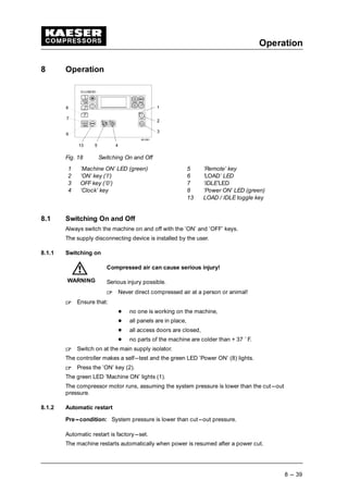 Operation
8 --- 39
8 Operation
Fig. 18 Switching On and Off
1 ’Machine ON’ LED (green) 5 ’Remote’ key
2 ’ON’ key (’I’) 6 ’LOAD’ LED
3 OFF key (’0’) 7 ’IDLE’LED
4 ’Clock’ key 8 ’Power ON’ LED (green)
13 LOAD / IDLE toggle key
8.1 Switching On and Off
Always switch the machine on and off with the ’ON’ and ’OFF’ keys.
The supply disconnecting device is installed by the user.
8.1.1 Switching on
Compressed air can cause serious injury!
Serious injury possible.
 
Never direct compressed air at a person or animal!
 
Ensure that:
¡
no one is working on the machine,
¡
all panels are in place,
¡
all access doors are closed,
¡
no parts of the machine are colder than + 37 ˚ F.
 
Switch on at the main supply isolator.
The controller makes a self---test and the green LED ’Power ON’ (8) lights.
 
Press the ’ON’ key (2).
The green LED ’Machine ON’ lights (1).
The compressor motor runs, assuming the system pressure is lower than the cut---out
pressure.
8.1.2 Automatic restart
Pre---condition: System pressure is lower than cut---out pressure.
Automatic restart is factory---set.
The machine restarts automatically when power is resumed after a power cut.
WARNING
 