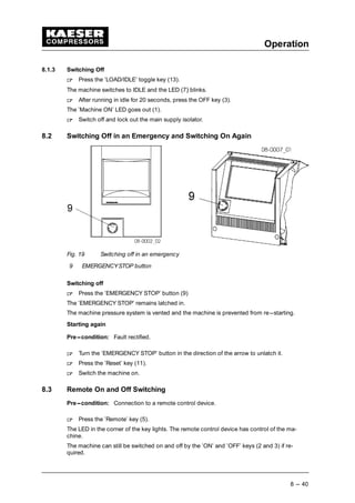 Operation
8 --- 40
8.1.3 Switching Off
 
Press the ’LOAD/IDLE’ toggle key (13).
The machine switches to IDLE and the LED (7) blinks.
 
After running in idle for 20 seconds, press the OFF key (3).
The ’Machine ON’ LED goes out (1).
 
Switch off and lock out the main supply isolator.
8.2 Switching Off in an Emergency and Switching On Again
Fig. 19 Switching off in an emergency
9 EMERGENCYSTOP button
Switching off
 
Press the ’EMERGENCY STOP’ button (9)
The ’EMERGENCY STOP’ remains latched in.
The machine pressure system is vented and the machine is prevented from re---starting.
Starting again
Pre---condition: Fault rectified.
 
Turn the ’EMERGENCY STOP’ button in the direction of the arrow to unlatch it.
 
Press the ’Reset’ key (11).
 
Switch the machine on.
8.3 Remote On and Off Switching
Pre---condition: Connection to a remote control device.
 
Press the ’Remote’ key (5).
The LED in the corner of the key lights. The remote control device has control of the ma-
chine.
The machine can still be switched on and off by the ’ON’ and ’OFF’ keys (2 and 3) if re-
quired.
 