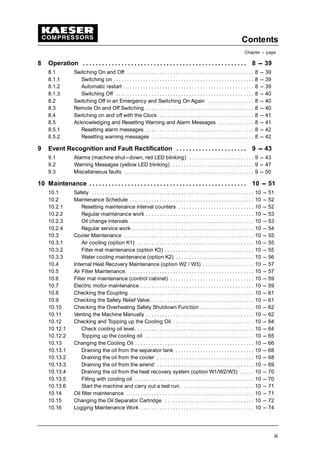 Contents
Chapter --- page
iii
8 Operation 8 --- 39. . . . . . . . . . . . . . . . . . . . . . . . . . . . . . . . . . . . . . . . . . . . . . . . . . .
8.1 Switching On and Off 8 --- 39. . . . . . . . . . . . . . . . . . . . . . . . . . . . . . . . . . . . . . . . . . . . . . .
8.1.1 Switching on 8 --- 39. . . . . . . . . . . . . . . . . . . . . . . . . . . . . . . . . . . . . . . . . . . . . . . . . . . .
8.1.2 Automatic restart 8 --- 39. . . . . . . . . . . . . . . . . . . . . . . . . . . . . . . . . . . . . . . . . . . . . . . .
8.1.3 Switching Off 8 --- 40. . . . . . . . . . . . . . . . . . . . . . . . . . . . . . . . . . . . . . . . . . . . . . . . . . .
8.2 Switching Off in an Emergency and Switching On Again 8 --- 40. . . . . . . . . . . . . . . . .
8.3 Remote On and Off Switching 8 --- 40. . . . . . . . . . . . . . . . . . . . . . . . . . . . . . . . . . . . . . . .
8.4 Switching on and off with the Clock 8 --- 41. . . . . . . . . . . . . . . . . . . . . . . . . . . . . . . . . . .
8.5 Acknowledging and Resetting Warning and Alarm Messages 8 --- 41. . . . . . . . . . . . .
8.5.1 Resetting alarm messages 8 --- 42. . . . . . . . . . . . . . . . . . . . . . . . . . . . . . . . . . . . . . . .
8.5.2 Resetting warning messages 8 --- 42. . . . . . . . . . . . . . . . . . . . . . . . . . . . . . . . . . . . . .
9 Event Recognition and Fault Rectification 9 --- 43. . . . . . . . . . . . . . . . . . . . . .
9.1 Alarms (machine shut---down, red LED blinking) 9 --- 43. . . . . . . . . . . . . . . . . . . . . . . .
9.2 Warning Messages (yellow LED blinking) 9 --- 47. . . . . . . . . . . . . . . . . . . . . . . . . . . . . .
9.3 Miscellaneous faults 9 --- 50. . . . . . . . . . . . . . . . . . . . . . . . . . . . . . . . . . . . . . . . . . . . . . . .
10 Maintenance 10 --- 51. . . . . . . . . . . . . . . . . . . . . . . . . . . . . . . . . . . . . . . . . . . . . . . . .
10.1 Safety 10 --- 51. . . . . . . . . . . . . . . . . . . . . . . . . . . . . . . . . . . . . . . . . . . . . . . . . . . . . . . . . . . .
10.2 Maintenance Schedule 10 --- 52. . . . . . . . . . . . . . . . . . . . . . . . . . . . . . . . . . . . . . . . . . . . . .
10.2.1 Resetting maintenance interval counters 10 --- 52. . . . . . . . . . . . . . . . . . . . . . . . . . . .
10.2.2 Regular maintenance work 10 --- 53. . . . . . . . . . . . . . . . . . . . . . . . . . . . . . . . . . . . . . . .
10.2.3 Oil change intervals 10 --- 53. . . . . . . . . . . . . . . . . . . . . . . . . . . . . . . . . . . . . . . . . . . . . .
10.2.4 Regular service work 10 --- 54. . . . . . . . . . . . . . . . . . . . . . . . . . . . . . . . . . . . . . . . . . . . .
10.3 Cooler Maintenance 10 --- 55. . . . . . . . . . . . . . . . . . . . . . . . . . . . . . . . . . . . . . . . . . . . . . . .
10.3.1 Air cooling (option K1) 10 --- 55. . . . . . . . . . . . . . . . . . . . . . . . . . . . . . . . . . . . . . . . . . .
10.3.2 Filter mat maintenance (option K3) 10 --- 55. . . . . . . . . . . . . . . . . . . . . . . . . . . . . . . . .
10.3.3 Water cooling maintenance (option K2) 10 --- 56. . . . . . . . . . . . . . . . . . . . . . . . . . . . .
10.4 Internal Heat Recovery Maintenance (option W2 / W3) 10 --- 57. . . . . . . . . . . . . . . . . . .
10.5 Air Filter Maintenance. 10 --- 57. . . . . . . . . . . . . . . . . . . . . . . . . . . . . . . . . . . . . . . . . . . . . .
10.6 Filter mat maintenance (control cabinet) 10 --- 59. . . . . . . . . . . . . . . . . . . . . . . . . . . . . . .
10.7 Electric motor maintenance 10 --- 59. . . . . . . . . . . . . . . . . . . . . . . . . . . . . . . . . . . . . . . . . .
10.8 Checking the Coupling 10 --- 61. . . . . . . . . . . . . . . . . . . . . . . . . . . . . . . . . . . . . . . . . . . . . .
10.9 Checking the Safety Relief Valve. 10 --- 61. . . . . . . . . . . . . . . . . . . . . . . . . . . . . . . . . . . . .
10.10 Checking the Overheating Safety Shutdown Function 10 --- 62. . . . . . . . . . . . . . . . . . . .
10.11 Venting the Machine Manually 10 --- 62. . . . . . . . . . . . . . . . . . . . . . . . . . . . . . . . . . . . . . . .
10.12 Checking and Topping up the Cooling Oil 10 --- 64. . . . . . . . . . . . . . . . . . . . . . . . . . . . . .
10.12.1 Check cooling oil level. 10 --- 64. . . . . . . . . . . . . . . . . . . . . . . . . . . . . . . . . . . . . . . . . . .
10.12.2 Topping up the cooling oil 10 --- 65. . . . . . . . . . . . . . . . . . . . . . . . . . . . . . . . . . . . . . . .
10.13 Changing the Cooling Oil 10 --- 66. . . . . . . . . . . . . . . . . . . . . . . . . . . . . . . . . . . . . . . . . . . .
10.13.1 Draining the oil from the separator tank 10 --- 68. . . . . . . . . . . . . . . . . . . . . . . . . . . . .
10.13.2 Draining the oil from the cooler 10 --- 68. . . . . . . . . . . . . . . . . . . . . . . . . . . . . . . . . . . .
10.13.3 Draining the oil from the airend: 10 --- 69. . . . . . . . . . . . . . . . . . . . . . . . . . . . . . . . . . . .
10.13.4 Draining the oil from the heat recovery system (option W1/W2/W3) 10 --- 70. . . . .
10.13.5 Filling with cooling oil 10 --- 70. . . . . . . . . . . . . . . . . . . . . . . . . . . . . . . . . . . . . . . . . . . .
10.13.6 Start the machine and carry out a test run. 10 --- 71. . . . . . . . . . . . . . . . . . . . . . . . . .
10.14 Oil filter maintenance 10 --- 71. . . . . . . . . . . . . . . . . . . . . . . . . . . . . . . . . . . . . . . . . . . . . . .
10.15 Changing the Oil Separator Cartridge 10 --- 72. . . . . . . . . . . . . . . . . . . . . . . . . . . . . . . . .
10.16 Logging Maintenance Work 10 --- 74. . . . . . . . . . . . . . . . . . . . . . . . . . . . . . . . . . . . . . . . . .
 