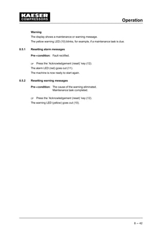 Operation
8 --- 42
Warning
The display shows a maintenance or warning message.
The yellow warning LED (10) blinks, for example, if a maintenance task is due.
8.5.1 Resetting alarm messages
Pre---condition: Fault rectified.
 
Press the ’Acknowledgement (reset)’ key (12).
The alarm LED (red) goes out (11).
The machine is now ready to start again.
8.5.2 Resetting warning messages
Pre---condition: The cause of the warning eliminated.
Maintenance task completed.
 
Press the ’Acknowledgement (reset)’ key (12).
The warning LED (yellow) goes out (10).
 