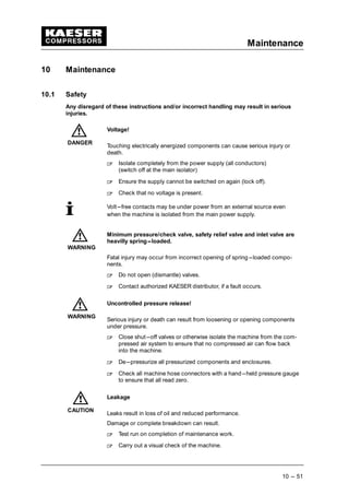 Maintenance
10 --- 51
10 Maintenance
10.1 Safety
Any disregard of these instructions and/or incorrect handling may result in serious
injuries.
Voltage!
Touching electrically energized components can cause serious injury or
death.
 
Isolate completely from the power supply (all conductors)
(switch off at the main isolator)
 
Ensure the supply cannot be switched on again (lock off).
 
Check that no voltage is present.
Volt---free contacts may be under power from an external source even
when the machine is isolated from the main power supply.
Minimum pressure/check valve, safety relief valve and inlet valve are
heavilly spring---loaded.
Fatal injury may occur from incorrect opening of spring---loaded compo-
nents.
 
Do not open (dismantle) valves.
 
Contact authorized KAESER distributor, if a fault occurs.
Uncontrolled pressure release!
Serious injury or death can result from loosening or opening components
under pressure.
 
Close shut---off valves or otherwise isolate the machine from the com-
pressed air system to ensure that no compressed air can flow back
into the machine.
 
De---pressurize all pressurized components and enclosures.
 
Check all machine hose connectors with a hand---held pressure gauge
to ensure that all read zero.
Leakage
Leaks result in loss of oil and reduced performance.
Damage or complete breakdown can result.
 
Test run on completion of maintenance work.
 
Carry out a visual check of the machine.
DANGER
WARNING
WARNING
CAUTION
 