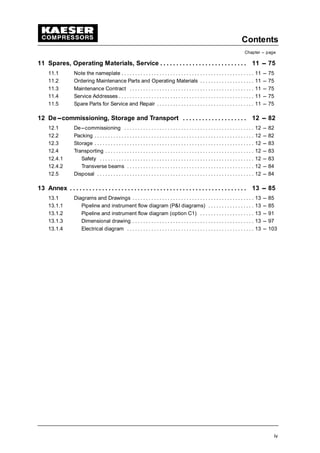 Contents
Chapter --- page
iv
11 Spares, Operating Materials, Service 11 --- 75. . . . . . . . . . . . . . . . . . . . . . . . . . .
11.1 Note the nameplate 11 --- 75. . . . . . . . . . . . . . . . . . . . . . . . . . . . . . . . . . . . . . . . . . . . . . . . .
11.2 Ordering Maintenance Parts and Operating Materials 11 --- 75. . . . . . . . . . . . . . . . . . . .
11.3 Maintenance Contract 11 --- 75. . . . . . . . . . . . . . . . . . . . . . . . . . . . . . . . . . . . . . . . . . . . . .
11.4 Service Addresses 11 --- 75. . . . . . . . . . . . . . . . . . . . . . . . . . . . . . . . . . . . . . . . . . . . . . . . . .
11.5 Spare Parts for Service and Repair 11 --- 75. . . . . . . . . . . . . . . . . . . . . . . . . . . . . . . . . . . .
12 De---commissioning, Storage and Transport 12 --- 82. . . . . . . . . . . . . . . . . . . .
12.1 De---commissioning 12 --- 82. . . . . . . . . . . . . . . . . . . . . . . . . . . . . . . . . . . . . . . . . . . . . . . .
12.2 Packing 12 --- 82. . . . . . . . . . . . . . . . . . . . . . . . . . . . . . . . . . . . . . . . . . . . . . . . . . . . . . . . . . .
12.3 Storage 12 --- 83. . . . . . . . . . . . . . . . . . . . . . . . . . . . . . . . . . . . . . . . . . . . . . . . . . . . . . . . . . .
12.4 Transporting 12 --- 83. . . . . . . . . . . . . . . . . . . . . . . . . . . . . . . . . . . . . . . . . . . . . . . . . . . . . . .
12.4.1 Safety 12 --- 83. . . . . . . . . . . . . . . . . . . . . . . . . . . . . . . . . . . . . . . . . . . . . . . . . . . . . . . . .
12.4.2 Transverse beams 12 --- 84. . . . . . . . . . . . . . . . . . . . . . . . . . . . . . . . . . . . . . . . . . . . . . .
12.5 Disposal 12 --- 84. . . . . . . . . . . . . . . . . . . . . . . . . . . . . . . . . . . . . . . . . . . . . . . . . . . . . . . . . .
13 Annex 13 --- 85. . . . . . . . . . . . . . . . . . . . . . . . . . . . . . . . . . . . . . . . . . . . . . . . . . . . . . .
13.1 Diagrams and Drawings 13 --- 85. . . . . . . . . . . . . . . . . . . . . . . . . . . . . . . . . . . . . . . . . . . . .
13.1.1 Pipeline and instrument flow diagram (P&I diagrams) 13 --- 85. . . . . . . . . . . . . . . . .
13.1.2 Pipeline and instrument flow diagram (option C1) 13 --- 91. . . . . . . . . . . . . . . . . . . .
13.1.3 Dimensional drawing 13 --- 97. . . . . . . . . . . . . . . . . . . . . . . . . . . . . . . . . . . . . . . . . . . . .
13.1.4 Electrical diagram 13 --- 103. . . . . . . . . . . . . . . . . . . . . . . . . . . . . . . . . . . . . . . . . . . . . . .
 