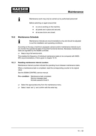Maintenance
10 --- 52
Maintenance work may only be carried out by authorized personnel!
Before switching on again ensure that:
 
no one is working on the machine,
 
all panels are in place and secured,
 
all access doors are closed.
10.2 Maintenance Schedule
Maintenance intervals are recommendations only and should be adjusted
to suit the installation and operating conditions.
According to the way a machine is equipped, sensors and/or maintenance interval count-
ers monitor the operational state of important functional devices. Necessary maintenance
tasks are signalled by the SIGMA controller.
¡
Keep a log of all service work.
This enables the frequency of individual maintenance tasks to be compared with KAES-
ER’s recommendations. A list is given in chapter 10.16.
10.2.1 Resetting maintenance interval counters
Maintenance interval counters indicate the operating hours between maintenance tasks.
When a maintenance task is completed, reset the corresponding counter to its original
value.
See the SIGMA CONTROL service manual.
Pre---condition: Maintenance task completed.
Service message reset.
Activate password level 4.
¡
Select the appropriate entry from the maintenance menu.
¡
Select ’reset’ and ’y’ and confirm with the enter key.
 