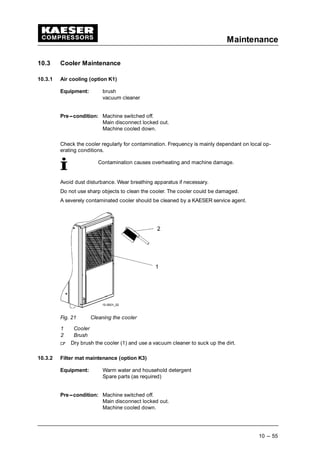 Maintenance
10 --- 55
10.3 Cooler Maintenance
10.3.1 Air cooling (option K1)
Equipment: brush
vacuum cleaner
Pre---condition: Machine switched off.
Main disconnect locked out.
Machine cooled down.
Check the cooler regularly for contamination. Frequency is mainly dependant on local op-
erating conditions.
Contamination causes overheating and machine damage.
Avoid dust disturbance. Wear breathing apparatus if necessary.
Do not use sharp objects to clean the cooler. The cooler could be damaged.
A severely contaminated cooler should be cleaned by a KAESER service agent.
Fig. 21 Cleaning the cooler
1 Cooler
2 Brush
 
Dry brush the cooler (1) and use a vacuum cleaner to suck up the dirt.
10.3.2 Filter mat maintenance (option K3)
Equipment: Warm water and household detergent
Spare parts (as required)
Pre---condition: Machine switched off.
Main disconnect locked out.
Machine cooled down.
 