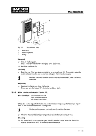 Maintenance
10 --- 56
Fig. 22 Cooler filter mats
1 Filter mat
2 Retaining frame
3 Fixing
Removal
 
Unlock the fixings (3).
Use a screwdriver to turn the fixing 90˚ anti---clockwise.
 
Remove the frame (2).
Cleaning
 
Beat the mat (1) or use a vacuum cleaner to remove loose dirt. If necessary, wash the
mat in lukewarm water and household detergent then rinse thoroughly.
Replace the mat if cleaning is not possible of has already been carried out
five times.
Replacing
 
Replace the frame and close the fixings.
Press and turn the fixings 90˚ clockwise until they latch.
10.3.3 Water cooling maintenance (option K2)
Pre---condition: Machine switched off.
Main isolator locked off
Machine cooled down.
Check the cooler regularly for leaks and contamination. Frequency of checking is depen-
dant on the characteristics of the cooling water.
Contamination causes overheating and machine damage.
 
Observe the airend discharge temperature to detect any tendency to rise.
Cleaning:
 
An authorized KAESER service agent should clean the cooler when the airend dis-
charge temperature is 50 ˚ F above the annual average.
 