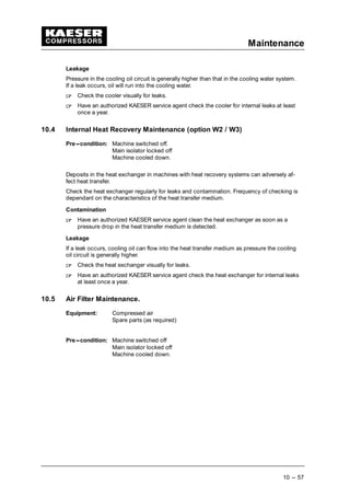 Maintenance
10 --- 57
Leakage
Pressure in the cooling oil circuit is generally higher than that in the cooling water system.
If a leak occurs, oil will run into the cooling water.
 
Check the cooler visually for leaks.
 
Have an authorized KAESER service agent check the cooler for internal leaks at least
once a year.
10.4 Internal Heat Recovery Maintenance (option W2 / W3)
Pre---condition: Machine switched off.
Main isolator locked off
Machine cooled down.
Deposits in the heat exchanger in machines with heat recovery systems can adversely af-
fect heat transfer.
Check the heat exchanger regularly for leaks and contamination. Frequency of checking is
dependant on the characteristics of the heat transfer medium.
Contamination
 
Have an authorized KAESER service agent clean the heat exchanger as soon as a
pressure drop in the heat transfer medium is detected.
Leakage
If a leak occurs, cooling oil can flow into the heat transfer medium as pressure the cooling
oil circuit is generally higher.
 
Check the heat exchanger visually for leaks.
 
Have an authorized KAESER service agent check the heat exchanger for internal leaks
at least once a year.
10.5 Air Filter Maintenance.
Equipment: Compressed air
Spare parts (as required)
Pre---condition: Machine switched off
Main isolator locked off
Machine cooled down.
 