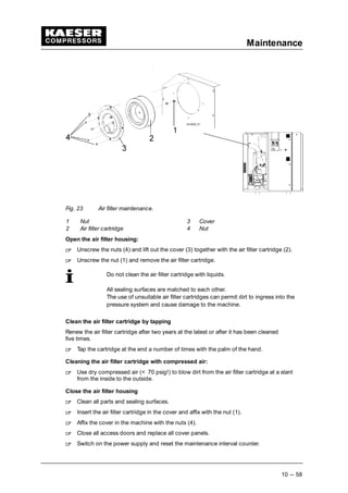 Maintenance
10 --- 58
Fig. 23 Air filter maintenance.
1 Nut 3 Cover
2 Air filter cartridge 4 Nut
Open the air filter housing:
 
Unscrew the nuts (4) and lift out the cover (3) together with the air filter cartridge (2).
 
Unscrew the nut (1) and remove the air filter cartridge.
Do not clean the air filter cartridge with liquids.
All sealing surfaces are matched to each other.
The use of unsuitable air filter cartridges can permit dirt to ingress into the
pressure system and cause damage to the machine.
Clean the air filter cartridge by tapping
Renew the air filter cartridge after two years at the latest or after it has been cleaned
five times.
 
Tap the cartridge at the end a number of times with the palm of the hand.
Cleaning the air filter cartridge with compressed air:
 
Use dry compressed air (< 70 psig!) to blow dirt from the air filter cartridge at a slant
from the inside to the outside.
Close the air filter housing
 
Clean all parts and sealing surfaces.
 
Insert the air filter cartridge in the cover and affix with the nut (1).
 
Affix the cover in the machine with the nuts (4).
 
Close all access doors and replace all cover panels.
 
Switch on the power supply and reset the maintenance interval counter.
 