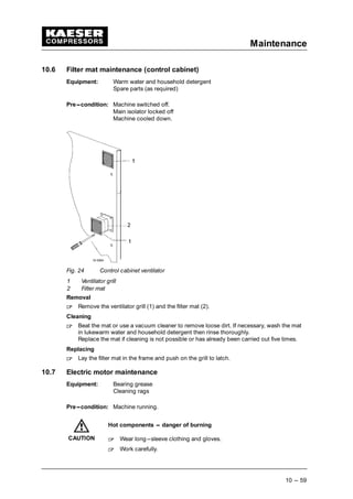Maintenance
10 --- 59
10.6 Filter mat maintenance (control cabinet)
Equipment: Warm water and household detergent
Spare parts (as required)
Pre---condition: Machine switched off.
Main isolator locked off
Machine cooled down.
Fig. 24 Control cabinet ventilator
1 Ventilator grill
2 Filter mat
Removal
 
Remove the ventilator grill (1) and the filter mat (2).
Cleaning
 
Beat the mat or use a vacuum cleaner to remove loose dirt. If necessary, wash the mat
in lukewarm water and household detergent then rinse thoroughly.
Replace the mat if cleaning is not possible or has already been carried out five times.
Replacing
 
Lay the filter mat in the frame and push on the grill to latch.
10.7 Electric motor maintenance
Equipment: Bearing grease
Cleaning rags
Pre---condition: Machine running.
Hot components --- danger of burning
 
Wear long---sleeve clothing and gloves.
 
Work carefully.
CAUTION
 