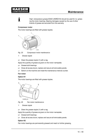 Maintenance
10 --- 60
High---temperature grease ESSO UNIREX N3 should be used for re---greas-
ing the motor bearings. Bearing damages caused by the use of other
brands of grease are excluded from the warranty.
Compressor motor
The motor bearings are fitted with grease nipples.
Fig. 25 Compressor motor maintenance
1 Grease nipple
 
Clean the grease nipple (1) with a rag.
Apply the quantity of grease as given on the motor nameplate.
 
Grease both bearings.
 
Close all access doors; replace and secure all removable panels.
 
Switch on the machine and reset the maintenance interval counter.
Fan motor
Option K1
The motor bearings are fitted with grease nipples.
Fig. 26 Fan motor maintenance
1 Grease nipple
 
Clean the grease nipple (1) with a rag.
Apply the quantity of grease as given on the motor nameplate.
 
Grease both bearings.
 
Close all access doors; replace and secure all removable panels.
Option K2
Fan motor bearings are permanently greased and need no further greasing.
 