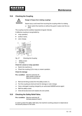 Maintenance
10 --- 61
10.8 Checking the Coupling
Danger of injury from rotating coupling!
Severe injury could result from touching the coupling while it is rotating.
 
Never switch the machine on without the guard in place over the cou-
pling.
The coupling must be carefully inspected at regular intervals.
A defective coupling is recognizable by:
¡
noisy operation,
¡
surface cracks,
¡
color change.
Fig. 27 Checking the Coupling
1 Safety screen
2 Coupling
Check for uneven or noisy operation
 
Switch the machine on.
 
Check the coupling (2) for noisy or uneven operation.
Check for damage
Pre---condition: Machine switched off.
Main isolator locked off
Machine cooled down.
 
Remove the fixing screws from the safety screen (1).
 
Turn the coupling by hand and look for damage or color change.
 
Have a damaged coupling changed by an authorized KAESER service agent.
 
Refit the safety screen.
 
Close all access doors and replace all cover panels.
10.9 Checking the Safety Relief Valve.
Pre---condition: Machine switched off.
Activate password level 4.
In order to check the safety relief valve, the machine’s working pressure is raised above
the blowoff pressure of the valve.
WARNING
 