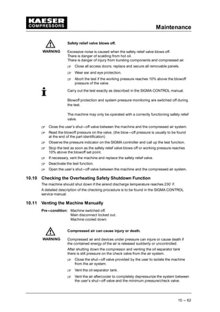 Maintenance
10 --- 62
Safety relief valve blows off.
Excessive noise is caused when the safety relief valve blows off.
There is danger of scalding from hot oil.
There is danger of injury from bursting components and compressed air.
 
Close all access doors; replace and secure all removable panels.
 
Wear ear and eye protection.
 
Abort the test if the working pressure reaches 10% above the blowoff
pressure of the valve.
Carry out the test exactly as described in the SIGMA CONTROL manual.
Blowoff protection and system pressure monitoring are switched off during
the test.
The machine may only be operated with a correctly functioning safety relief
valve.
 
Close the user’s shut---off valve between the machine and the compressed air system.
 
Read the blowoff pressure on the valve. (the blow---off pressure is usually to be found
at the end of the part identification)
 
Observe the pressure indicator on the SIGMA controller and call up the test function.
 
Stop the test as soon as the safety relief valve blows off or working pressure reaches
10% above the blowoff set point.
 
If necessary, vent the machine and replace the safety relief valve.
 
Deactivate the test function.
 
Open the user’s shut---off valve between the machine and the compressed air system.
10.10 Checking the Overheating Safety Shutdown Function
The machine should shut down if the airend discharge temperature reaches 230˚ F.
A detailed description of the checking procedure is to be found in the SIGMA CONTROL
service manual.
10.11 Venting the Machine Manually
Pre---condition: Machine switched off.
Main disconnect locked out.
Machine cooled down.
Compressed air can cause injury or death.
Compressed air and devices under pressure can injure or cause death if
the contained energy of the air is released suddenly or uncontrolled.
After shutting down the compressor and venting the oil separator tank
there is still pressure on the check valve from the air system.
 
Close the shut---off valve provided by the user to isolate the machine
from the air system.
 
Vent the oil separator tank.
 
Vent the air aftercooler to completely depressurize the system between
the user’s shut---off valve and the minimum pressure/check valve.
WARNING
WARNING
 