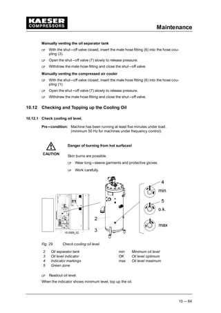 Maintenance
10 --- 64
Manually venting the oil separator tank
 
With the shut---off valve closed, insert the male hose fitting (6) into the hose cou-
pling (3).
 
Open the shut---off valve (7) slowly to release pressure.
 
Withdraw the male hose fitting and close the shut---off valve.
Manually venting the compressed air cooler
 
With the shut---off valve closed, insert the male hose fitting (6) into the hose cou-
pling (1).
 
Open the shut---off valve (7) slowly to release pressure.
 
Withdraw the male hose fitting and close the shut---off valve.
10.12 Checking and Topping up the Cooling Oil
10.12.1 Check cooling oil level.
Pre---condition: Machine has been running at least five minutes under load.
(minimum 50 Hz for machines under frequency control).
Danger of burning from hot surfaces!
Skin burns are possible.
 
Wear long---sleeve garments and protective gloves.
 
Work carefully.
Fig. 29 Check cooling oil level.
2 Oil separator tank min Minimum oil level
3 Oil level indicator OK Oil level optimum
4 Indicator markings max Oil level maximum
5 Green zone
 
Readout oil level.
When the indicator shows minimum level, top up the oil.
CAUTION
 