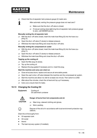 Maintenance
10 --- 66
 
Check that the oil separator tank pressure gauge (2) reads zero.
After automatic venting the pressure gauge does not read zero?
 
Make sure that the shut---off valve is closed.
 
If manual venting does not bring the oil separator tank pressure gauge
to zero, call KAESER service.
Manually venting the oil separator tank
 
With the shut---off valve closed, insert the male hose fitting (6) into the hose cou-
pling (3).
 
Open the shut---off valve (7) slowly to release pressure.
 
Withdraw the male hose fitting and close the shut---off valve.
Manually venting the compressed air cooler
 
With the shut---off valve closed, insert the male hose fitting (6) into the hose cou-
pling (1).
 
Open the shut---off valve (7) slowly to release pressure.
 
Withdraw the male hose fitting and close the shut---off valve.
Topping up the cooling oil
 
Open the filler plug (4) slowly.
 
Top up the cooling oil.
 
Replace the plug gasket if necessary and re---insert the plug.
Start the machine and carry out a test run
 
Close all access doors; replace and secure all removable panels.
 
Open the user’s shut---off valve between the machine and the compressed air system.
 
Start the machine and allow it to idle for at least one minute. Then switch to LOAD.
 
After about five minutes, check the oil level and top up if necessary.
 
Carry out a visual check for leaks.
10.13 Changing the Cooling Oil
Equipment: Cooling oil
Oil catchment container
Danger of burns from hot components and oil.
 
Wear long---sleeved clothing and gloves.
 
Work carefully.
Dispose of the old oil in accordance with local environment protection reg-
ulations.
Drain the oil thoroughly from:
¡
Oil separator tank
¡
Oil cooler
¡
Airend
¡
The heat recovery system (if installed).
CAUTION
 