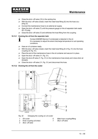 Maintenance
10 --- 68
 
Close the shut---off valve (10) in the venting line.
 
With the shut---off valve closed, insert the male hose fitting (6) into the hose cou-
pling (3).
 
Connect the maintenance hose to an external air supply.
 
Open the shut---off valve (7) until the pressure gauge on the oil separator tank reads
40---70 psig.
 
Close the shut---off valve (7) and withdraw the hose fitting from the coupling.
10.13.1 Draining the oil from the separator tank
Contact KAESER Service if condensate is detected in the oil.
It is necessary to adjust the airend discharge temperature to suit operating
conditions.
 
Have an oil container ready.
 
With the shut---off valve closed, insert the male hose fitting (6 in Fig. 31) into the hose
coupling (9, Fig. 31).
 
Place the end of the maintenance hose in the oil container and secure it in place.
 
Open the shut---off valve (11, Fig. 31).
 
Open the shut off valve (7, Fig. 31) in the maintenance hose slowly and close when air
escapes.
 
Close the shut---off valve (11, Fig. 31) and disconnect the hose.
10.13.2 Draining the oil from the cooler
Fig. 32 Changing the cooling oil, oil cooler
1 Oil cooler 6 Male hose coupling/fitting
2 Hose coupling (oil drain) 7 Shut---off valve
3 Shut---off valve
 