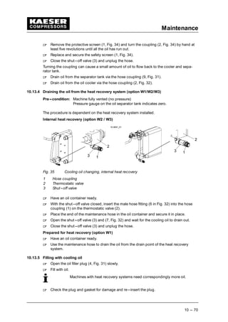 Maintenance
10 --- 70
 
Remove the protective screen (1, Fig. 34) and turn the coupling (2, Fig. 34) by hand at
least five revolutions until all the oil has run out.
 
Replace and secure the safety screen (1, Fig. 34).
 
Close the shut---off valve (3) and unplug the hose.
Turning the coupling can cause a small amount of oil to flow back to the cooler and sepa-
rator tank.
 
Drain oil from the separator tank via the hose coupling (9, Fig. 31).
 
Drain oil from the oil cooler via the hose coupling (2, Fig. 32).
10.13.4 Draining the oil from the heat recovery system (option W1/W2/W3)
Pre---condition: Machine fully vented (no pressure)
Pressure gauge on the oil separator tank indicates zero.
The procedure is dependent on the heat recovery system installed.
Internal heat recovery (option W2 / W3)
Fig. 35 Cooling oil changing, internal heat recovery
1 Hose coupling
2 Thermostatic valve
3 Shut---off valve
 
Have an oil container ready.
 
With the shut---off valve closed, insert the male hose fitting (6 in Fig. 32) into the hose
coupling (1) on the thermostatic valve (2).
 
Place the end of the maintenance hose in the oil container and secure it in place.
 
Open the shut---off valve (3) and (7, Fig. 32) and wait for the cooling oil to drain out.
 
Close the shut---off valve (3) and unplug the hose.
Prepared for heat recovery (option W1)
 
Have an oil container ready.
 
Use the maintenance hose to drain the oil from the drain point of the heat recovery
system.
10.13.5 Filling with cooling oil
 
Open the oil filler plug (4, Fig. 31) slowly.
 
Fill with oil.
Machines with heat recovery systems need correspondingly more oil.
 
Check the plug and gasket for damage and re---insert the plug.
 