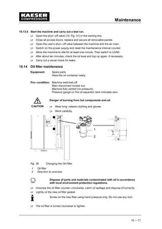Maintenance
10 --- 71
10.13.6 Start the machine and carry out a test run.
 
Open the shut---off valve (10, Fig. 31) in the venting line.
 
Close all access doors; replace and secure all removable panels.
 
Open the user’s shut---off valve between the machine and the air main.
 
Switch on the power supply and reset the maintenance interval counter.
 
Allow the machine to idle for at least one minute. Then switch to LOAD.
 
After about ten minutes, check the oil level and top up again, if necessary.
 
Carry out a visual check for leaks.
10.14 Oil filter maintenance
Equipment: Spare parts
Have the oil container ready.
Pre---condition: Machine switched off
Main disconnect locked out.
Machine fully vented (no pressure).
Pressure gauge on the oil separator tank indicates zero.
Danger of burning from hot components and oil.
 
Wear long---sleeve clothing and gloves.
 
Work carefully.
Fig. 36 Changing the Oil Filter
1 Oil filter
2 Direction to unscrew
Dispose of parts and materials contaminated with oil in accordance
with local environment protection regulations.
 
Unscrew the oil filter counter---clockwise, catch oil spillage and dispose of correctly.
 
Lightly oil the new oil filter gasket.
Screw on the new filter using hand pressure only. Do not use any tool.
 
The oil filter is turned clockwise to tighten.
CAUTION
 