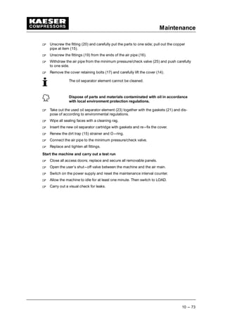 Maintenance
10 --- 73
 
Unscrew the fitting (20) and carefully put the parts to one side; pull out the copper
pipe at item (15).
 
Unscrew the fittings (19) from the ends of the air pipe (16).
 
Withdraw the air pipe from the minimum pressure/check valve (25) and push carefully
to one side.
 
Remove the cover retaining bolts (17) and carefully lift the cover (14).
The oil separator element cannot be cleaned.
Dispose of parts and materials contaminated with oil in accordance
with local environment protection regulations.
 
Take out the used oil separator element (23) together with the gaskets (21) and dis-
pose of according to environmental regulations.
 
Wipe all sealing faces with a cleaning rag.
 
Insert the new oil separator cartridge with gaskets and re---fix the cover.
 
Renew the dirt trap (15) strainer and O---ring.
 
Connect the air pipe to the minimum pressure/check valve.
 
Replace and tighten all fittings.
Start the machine and carry out a test run
 
Close all access doors; replace and secure all removable panels.
 
Open the user’s shut---off valve between the machine and the air main.
 
Switch on the power supply and reset the maintenance interval counter.
 
Allow the machine to idle for at least one minute. Then switch to LOAD.
 
Carry out a visual check for leaks.
 
