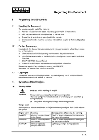 Regarding this Document
1 --- 1
1 Regarding this Document
1.1 Handling the Document
The service manual is part of the machine.
 
Keep the service manual in a safe place throughout the life of the machine.
 
Pass the manual onto the next owner/user of the machine.
 
Ensure that all amendments are entered in the manual.
 
Enter details from the machine nameplate in the table in chapter 2 ’Technical Specifica-
tions’.
1.2 Further Documents
Included with this Service Manual are documents intended to assist in safe and sure opera-
tion of the machine:
¡
certificate of acceptance / operating instructions for the pressure vessel
¡
manufacturer’s declaration or declaration of conformity in accordance with applicable
directives
¡
SIGMA CONTROL Service Manual
 
Make sure all documents are at hand and their contents understood.
Request the supply of any missing documents from KAESER.
Make sure you give the data from the nameplate.
1.3 Copyright
This service manual is copyright protected. Inquiries regarding use or duplication of the
documentation should be referred to KAESER.
1.4 Symbols and Identifications
1.4.1 Warning notices
Here is a notice warning of danger.
Here are consequences of ignoring the warning notice.
The word ’Danger’ indicates that death or severe injury can result from ig-
noring the notice.
 
Always read and diligently comply with warning notices.
Danger levels
Warning notices indicate three levels of danger identified by the signal word under the dan-
ger symbol.
Signal word Meaning Consequences of ignoring the warning
DANGER Warns of imminent threa-
tening danger
Death or severe injury or serious damage to
the machine is possible
WARNING Warns of possible threate-
ning danger
Death or severe injury or serious damage to
the machine is possible
CAUTION Warns of a possibly
dangerous situation
Light injury or slight damage possible
DANGER
 