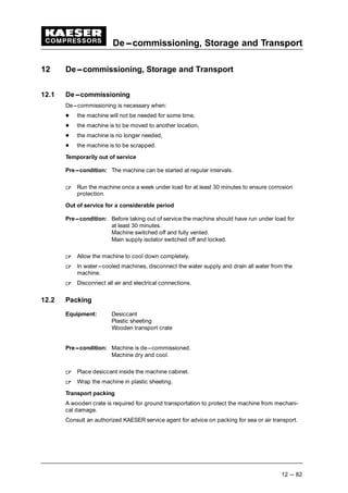 De---commissioning, Storage and Transport
12 --- 82
12 De---commissioning, Storage and Transport
12.1 De---commissioning
De---commissioning is necessary when:
 
the machine will not be needed for some time,
 
the machine is to be moved to another location,
 
the machine is no longer needed,
 
the machine is to be scrapped.
Temporarily out of service
Pre---condition: The machine can be started at regular intervals.
¡
Run the machine once a week under load for at least 30 minutes to ensure corrosion
protection.
Out of service for a considerable period
Pre---condition: Before taking out of service the machine should have run under load for
at least 30 minutes.
Machine switched off and fully vented.
Main supply isolator switched off and locked.
¡
Allow the machine to cool down completely.
¡
In water---cooled machines, disconnect the water supply and drain all water from the
machine.
¡
Disconnect all air and electrical connections.
12.2 Packing
Equipment: Desiccant
Plastic sheeting
Wooden transport crate
Pre---condition: Machine is de---commissioned.
Machine dry and cool.
¡
Place desiccant inside the machine cabinet.
¡
Wrap the machine in plastic sheeting.
Transport packing
A wooden crate is required for ground transportation to protect the machine from mechani-
cal damage.
Consult an authorized KAESER service agent for advice on packing for sea or air transport.
 