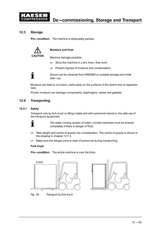 De---commissioning, Storage and Transport
12 --- 83
12.3 Storage
Pre---condition: The machine is adequately packed.
Moisture and frost
Machine damage possible.
 
Store the machine in a dry, frost---free room.
 
Prevent ingress of moisture and condensation.
Advice can be obtained from KAESER on suitable storage and initial
start---up.
Moisture can lead to corrosion, particularly on the surfaces of the airend and oil separator
tank.
Frozen moisture can damage components, diaphragms, valves and gaskets.
12.4 Transporting
12.4.1 Safety
Transport only by fork truck or lifting cradle and with personnel trained in the safe use of
the transport equipment.
The water cooling system of water---cooled machines must be drained
completely if there is danger of frost.
 
Take weight and centre of gravity into consideration. The centre of gravity is shown in
the drawing in chapter 13.1.3.
 
Make sure the danger zone is clear of personnel during transporting.
Fork truck
Pre---condition: The whole machine is over the forks.
Fig. 38 Transport by fork truck
CAUTION
 