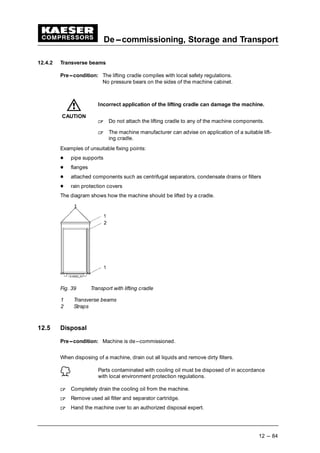 De---commissioning, Storage and Transport
12 --- 84
12.4.2 Transverse beams
Pre---condition: The lifting cradle complies with local safety regulations.
No pressure bears on the sides of the machine cabinet.
Incorrect application of the lifting cradle can damage the machine.
 
Do not attach the lifting cradle to any of the machine components.
 
The machine manufacturer can advise on application of a suitable lift-
ing cradle.
Examples of unsuitable fixing points:
¡
pipe supports
¡
flanges
¡
attached components such as centrifugal separators, condensate drains or filters
¡
rain protection covers
The diagram shows how the machine should be lifted by a cradle.
Fig. 39 Transport with lifting cradle
1 Transverse beams
2 Straps
12.5 Disposal
Pre---condition: Machine is de---commissioned.
When disposing of a machine, drain out all liquids and remove dirty filters.
Parts contaminated with cooling oil must be disposed of in accordance
with local environment protection regulations.
 
Completely drain the cooling oil from the machine.
 
Remove used ail filter and separator cartridge.
 
Hand the machine over to an authorized disposal expert.
CAUTION
 