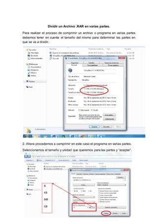 Dividir un Archivo .RAR en varias partes. 
Para realizar el proceso de comprimir un archivo o programa en varias partes 
debemos tener en cuenta el tamaño del mismo para determinar las partes en 
que se va a dividir. 
2. Ahora procedemos a comprimir en este caso el programa en varias partes. 
Seleccionamos el tamaño y unidad que queremos para las partes y “aceptar”. 
B 
KB 
MB 
GB 
 