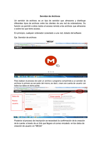 Servidor de Archivos 
Un servidor de archivos es un tipo de servidor que almacena y distribuye 
diferentes tipos de archivos entre los clientes de una red de ordenadores. Su 
función es permitir a otros nodos el acceso remoto a los archivos que almacena 
o sobre los que tiene acceso. 
En principio, cualquier ordenador conectado a una red, dotado del software 
Eje. Servidor de archivos 
“MEGA” 
Para realizar el proceso de subir un archivo o programa comprimido a un servidor de 
archivos lo primero es ser parte del mismo, es decir, crear una cuenta de usuario con 
todos tus datos en dicho portal. 
Datos de Crear cuenta 
Nuevo 
usuario. 
Posterior al proceso de inscripción se necesitará la confirmación de la creación 
de la cuenta a través de un link que llegara al correo vinculado en los datos de 
creación de usuario en “MEGA” 
 