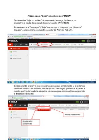 Proceso para “Bajar” un archivo con “MEGA” 
Se denomina “bajar un archivo” al proceso de descarga de datos a un 
dispositivo a través de un canal de comunicación (INTERNET). 
Procederemos a “Descargar” (“Bajar”) un archivo o programa que “Subimos” 
(“cargar”), anteriormente en nuestro servidor de Archivos “MEGA”. 
Seleccionando el archivo que deseamos descargar simplemente y, si estamos 
desde el servidor de archivos, con la opción “descargar” podremos acceder a 
nuestro archivo teniendo la alternativa de descargarlo como archivo comprimido 
o directo al ordenador. 
Directo al ordenador 
Al ordenador 
comprimido 
 