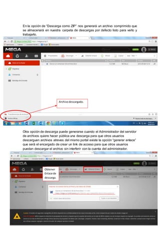 En la opción de “Descarga como ZIP” nos generará un archivo comprimido que 
se almacenará en nuestra carpeta de descargas por defecto listo para verlo y 
trabajarlo. 
Archivo descargado. 
Otra opción de descarga puede generarse cuando el Administrador del servidor 
de archivos quiere hacer pública una descarga para que otros usuarios 
descarguen archivos atreves del mismo portal existe la opción “generar enlace” 
que será el encargado de crear un link de acceso para que otros usuarios 
puedan descargar el archivo sin interferir con la cuenta del administrador. 
Obtener 
Enlace de 
descarga. 
 