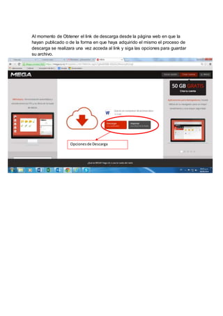Al momento de Obtener el link de descarga desde la página web en que la 
hayan publicado o de la forma en que haya adquirido el mismo el proceso de 
descarga se realizara una vez acceda al link y siga las opciones para guardar 
su archivo. 
Opciones de Descarga 
