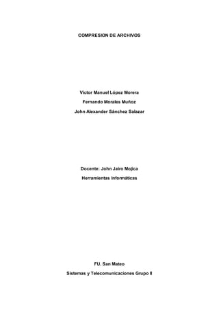 COMPRESION DE ARCHIVOS 
Víctor Manuel López Morera 
Fernando Morales Muñoz 
John Alexander Sánchez Salazar 
Docente: John Jairo Mojica 
Herramientas Informáticas 
FU. San Mateo 
Sistemas y Telecomunicaciones Grupo II 
 