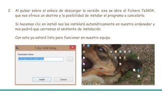 2. Al pulsar sobre el enlace de descargar la versión .exe se abre el fichero 7z1604,
que nos ofrece un destino y la posibilidad de instalar el programa o cancelarlo.
Si hacemos clic en install nos los instalará automáticamente en nuestro ordenador y
nos pedirá que cerremos el asistente de instalación.
Con esto ya estará listo para funcionar en nuestro equipo.
 