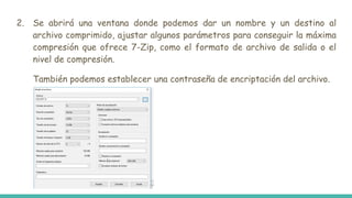 2. Se abrirá una ventana donde podemos dar un nombre y un destino al
archivo comprimido, ajustar algunos parámetros para conseguir la máxima
compresión que ofrece 7-Zip, como el formato de archivo de salida o el
nivel de compresión.
También podemos establecer una contraseña de encriptación del archivo.
 