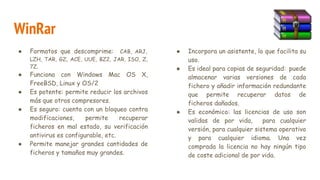WinRar
● Formatos que descomprime: CAB, ARJ,
LZH, TAR, GZ, ACE, UUE, BZ2, JAR, ISO, Z,
7Z.
● Funciona con Windows Mac OS X,
FreeBSD, Linux y OS/2
● Es potente: permite reducir los archivos
más que otros compresores.
● Es seguro: cuenta con un bloqueo contra
modificaciones, permite recuperar
ficheros en mal estado, su verificación
antivirus es configurable, etc.
● Permite manejar grandes cantidades de
ficheros y tamaños muy grandes.
● Incorpora un asistente, lo que facilita su
uso.
● Es ideal para copias de seguridad: puede
almacenar varias versiones de cada
fichero y añadir información redundante
que permite recuperar datos de
ficheros dañados.
● Es económico: las licencias de uso son
validas de por vida, para cualquier
versión, para cualquier sistema operativo
y para cualquier idioma. Una vez
comprada la licencia no hay ningún tipo
de coste adicional de por vida.
 