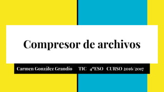 Compresor de archivos
Carmen González Grandío TIC 4ºESO CURSO 2016/2017
 