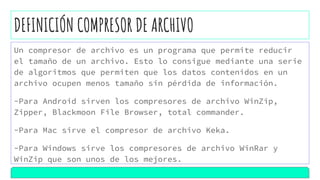 DEFINICIÓN COMPRESOR DE ARCHIVO
Un compresor de archivo es un programa que permite reducir
el tamaño de un archivo. Esto lo consigue mediante una serie
de algoritmos que permiten que los datos contenidos en un
archivo ocupen menos tamaño sin pérdida de información.
-Para Android sirven los compresores de archivo WinZip,
Zipper, Blackmoon File Browser, total commander.
-Para Mac sirve el compresor de archivo Keka.
-Para Windows sirve los compresores de archivo WinRar y
WinZip que son unos de los mejores.
 