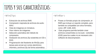 TIPOS Y SUS CARACTERÍSTICAS:
-WinZip:
● Extracción de archivos RAR.
● Compresión mejorada de archivos de audio
WAV.
● Vista de imágenes en miniatura.
● Visor interno de imágenes.
● Selección automática del método de
compresión.
● Grabación de archivos Zip existentes en CD o
DVD.
● Programación del Asistente de WinZip para
tareas para enviar por correo electrónico
informes y archivos Zip de forma automática.
-WinRar:
● Posee un formato propio de compresión, el
RAR que incluye un soporte completo, pero
también es compatible con otros formatos,
como: ZIP ,CAB ,ACE.
● Este programa permite también crear
archivos comprimidos (o no) auto - extraíbles
(EXE) para los cuales no es necesario otro
software de descompresión.
 