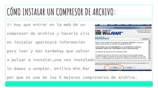 CÓMO INSTALAR UN COMPRESOR DE ARCHIVO:
1º hay que entrar en la web de un
compresor de archivo y hacerle clic
en instalar aparecerá información
para leer y más tardehay que volver
a pulsar a instalar,una vez instalado
le damos a aceptar. Utilice Win Rar
por que es uno de los 5 mejores compresores de archivo.
 