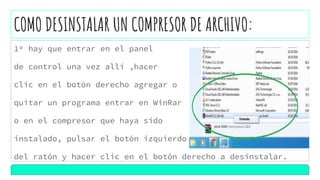 COMO DESINSTALAR UN COMPRESOR DE ARCHIVO:
1º hay que entrar en el panel
de control una vez allí ,hacer
clic en el botón derecho agregar o
quitar un programa entrar en WinRar
o en el compresor que haya sido
instalado, pulsar el botón izquierdo
del ratón y hacer clic en el botón derecho a desinstalar.
 