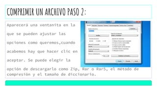 COMPRIMIR UN ARCHIVO PASO 2:
Aparecerá una ventanita en la
que se pueden ajustar las
opciones como queremos,cuando
acabemos hay que hacer clic en
aceptar. Se puede elegir la
opción de descargarlo como Zip, Rar o Rar5, el método de
compresión y el tamaño de diccionario.
 