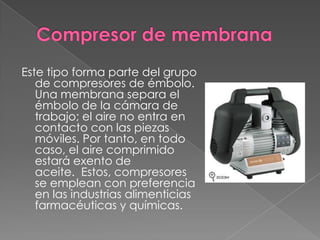 Compresor de membranaEste tipo forma parte del grupo de compresores de émbolo. Una membrana separa el émbolo de la cámara de trabajo; el aire no entra en contacto con las piezas móviles. Por tanto, en todo caso, el aire comprimido estará exento de aceite. Estos, compresores se emplean con preferencia en las industrias alimenticias farmacéuticas y químicas.