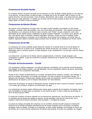 Compresores de pistón líquido 
El compresor rotatorio de pistón de liquido es una maquina con rotor de aletas múltiple girando en una caja que 
no es redonda. La caja se llena, en parte de agua y a medida que el rotor da vueltas, lleva el líquido con las 
paletas formando una serie de bolsas. Como el liquido, alternamente sale y vuelve a las bolsas entre las paletas 
(dos veces por cada revolución). A medida que el líquido sale de la bolsa la paleta se llena de aire. Cuando el 
líquido vuelve a la bolsa, el aire se comprime. 
Compresores de lóbulos (Rotas) 
Se conocen como compresores de doble rotor o de doble impulsor aquellos que trabajan con dos rotores 
acoplados, montados sobre ejes paralelos, para una misma etapa de compresión. Una máquina de este tipo 
muy difundida es el compresor de lóbulos mayor conocida como "Rotas", de gran ampliación como sobre 
alimentador de los motores diesel o sopladores de gases a presión moderada. Los rotores, por lo general, de 
dos o tres lóbulos están conectados mediante engranajes exteriores. El gas que entra al soplador queda 
atrapado entre los lóbulos y la carcasa; con el movimiento de los rotores de la máquina, por donde sale, no 
pudieron regresarse debido al estrecho juego existente entre los lóbulos que se desplazan por el lado interno. 
Compresores de tornillo 
La compresión por rotores paralelos puede producirse también en el sentido axial con el uso de lóbulos en 
espira a la manera de un tornillo sin fin. Acoplando dos rotores de este tipo, uno convexo y otro cóncavo, y 
haciéndolos girar en sentidos opuestos se logra desplazar el gas, paralelamente a los dos ejes, entre los lóbulos 
y la carcasa. 
Las revoluciones sucesivas de los lóbulos reducen progresivamente el volumen de gas atrapado y por 
consiguiente su presión, el gas así comprimido es forzado axialmente por la rotación de los lóbulos helicoidales 
hasta 1ª descarga. 
Principio de funcionamiento - Caudal 
Los compresores rotativos pertenecen a la clase de maquinas volumétricas; por su principio de funcionamiento 
son análogos a las bombas rotativas. Los más difundidos son los compresores rotativos de placas; últimamente 
hallan aplicación los compresores helicoidales. 
Al girar el rotor, situado excéntricamente en el cuerpo, las placas forman espacios cerrados, que trasladan el 
gas de la cavidad de aspiración a al cavidad de impulsión. Con esto se efectúa la compresión del gas. Tal 
esquema del compresor, teniendo buen equilibrio de las masas en movimiento, permito comunicar al rotor la 
alta frecuencia de rotación y unir la máquina directamente con motor eléctrico. 
Al funcionar el compresor de placas se desprende una gran cantidad de calor a causa de la presión mayores de 
1,5 el cuerpo del compresor se fabrica con enfriamiento por agua. 
Los compresores de placas pueden utilizarse para aspirar gases y vapores de los espacios con presión menor 
que la atmosférica. En tales casos el compresor es una bomba de vacío. El vacío creado por las bombas de 
vacío de placas alcanza el95%. 
El caudal del compresor de placas depende de sus dimensiones geométricas y de la frecuencia de rotación. Si 
se considera que las placas son radiales el volumen del gas encerrado entre dos de estas donde f es la 
superficie máxima de la sección transversal entre las placas, 1 la longitud de la placa. 
Las piezas de trabajo principales del compresor son los visinfines (tomillo) de perfil especial; la disposición 
recíproca de los tornillos esta fijada estrictamente por las ruedas dentadas que se encuentran en engrane, 
encajadas sobre los árboles. El huelgo en el engranaje en estas ruedas dentadas sincronizadas es menor que 
los tomillos, por lo cual la fricción mecánica en los últimos esta excluida. El tornillo con cavidades es el órgano 
 
