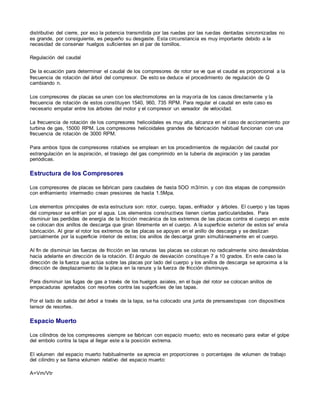 distributivo del cierre, por eso la potencia transmitida por las ruedas por las ruedas dentadas sincronizadas no 
es grande, por consiguiente, es pequeño su desgaste. Esta circunstancia es muy importante debido a la 
necesidad de conservar huelgos suficientes en el par de tornillos. 
Regulación del caudal 
De la ecuación para determinar el caudal de los compresores de rotor se ve que el caudal es proporcional a la 
frecuencia de rotación del árbol del compresor. De esto se deduce el procedimiento de regulación de Q 
cambiando n. 
Los compresores de placas se unen con los electromotores en la mayoría de los casos directamente y la 
frecuencia de rotación de estos constituyen 1540, 960, 735 RPM. Para regular el caudal en este caso es 
necesario empatar entre los árboles del motor y el compresor un vareador de velocidad. 
La frecuencia de rotación de los compresores helicoidales es muy alta, alcanza en el caso de accionamiento por 
turbina de gas, 15000 RPM. Los compresores helicoidales grandes de fabricación habitual funcionan con una 
frecuencia de rotación de 3000 RPM. 
Para ambos tipos de compresores rotativos se emplean en los procedimientos de regulación del caudal por 
estrangulación en la aspiración, el trasiego del gas comprimido en la tubería de aspiración y las paradas 
periódicas. 
Estructura de los Compresores 
Los compresores de placas se fabrican para caudales de hasta 5OO m3/min. y con dos etapas de compresión 
con enfriamiento intermedio crean presiones de hasta 1.5Mpa. 
Los elementos principales de esta estructura son: rotor, cuerpo, tapas, enfriador y árboles. El cuerpo y las tapas 
del compresor se enfrían por el agua. Los elementos constructivos tienen ciertas particularidades. Para 
disminuir las perdidas de energía de la fricción mecánica de los extremos de las placas contra el cuerpo en este 
se colocan dos anillos de descarga que giran libremente en el cuerpo. A la superficie exterior de estos se' envía 
lubricación. Al girar el rotor los extremos de las placas se apoyan en el anillo de descarga y se deslizan 
parcialmente por la superficie interior de estos; los anillos de descarga giran simultáneamente en el cuerpo. 
Al fin de disminuir las fuerzas de fricción en las ranuras las placas se colocan no radicalmente sino desviándolas 
hacia adelante en dirección de la rotación. El ángulo de desviación constituye 7 a 10 grados. En este caso la 
dirección de la fuerza que actúa sobre las placas por lado del cuerpo y los anillos de descarga se aproxima a la 
dirección de desplazamiento de la placa en la ranura y la fuerza de fricción disminuye. 
Para disminuir las fugas de gas a través de los huelgos axiales, en el buje del rotor se colocan anillos de 
empacaduras apretados con resortes contra las superficies de las tapas. 
Por el lado de salida del árbol a través de la tapa, se ha colocado una junta de prensaestopas con dispositivos 
tensor de resortes. 
Espacio Muerto 
Los cilindros de los compresores siempre se fabrican con espacio muerto; esto es necesario para evitar el golpe 
del embolo contra la tapa al llegar este a la posición extrema. 
El volumen del espacio muerto habitualmente se aprecia en proporciones o porcentajes de volumen de trabajo 
del cilindro y se llama volumen relativo del espacio muerto: 
A=Vm/Vtr 
 