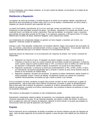 En los compresores mono etapas modernos, en el caso cuando las válvulas se encuentran en la etapa de los 
cilindros A=0.025 0.06 
Distribución y Regulación 
Los órganos de cierre de la entrada y la salida del gas en el cilindro son en general válvulas automáticas de 
plancha de acero esmerilada por ambas caras y de 2 a 3 mm de espesor, corrientemente con forma anular y 
cargadas por resorte de presión para seguridad del cierre. 
La carrera de la válvula (normalmente de 2 a 4 mm; para gran número de revoluciones 1 a 1,5 mm) está 
limitada por un tope atornillado al asiento de válvula. Las válvulas, dispuestas a un costado del cilindro o en la 
culata del mismo, son fáciles de montar y desmontar. Para que las válvulas se conserven mejor y ocasionen 
poca pérdida de carga debe exceder de 30 m/seg. Y con presiones superiores a 100 kg/cm2 sólo a 15 m/seg. 
Material para los platos de válvula altamente fatigados, acero especial poco aleado. 
Las instalaciones de compresores trabajan en general con toma irregular y necesitan, por lo tanto, una 
regulación. Sistemas usuales de regulación: 
Arranque y paro. Para pequeñas instalaciones con impulsión eléctrica. Según sea la presión del acumulador de 
aire, se conectan y desconectan automáticamente el motor y el agua de refrigeración. El acumulador debe tener 
suficiente capacidad para que no se realicen más de 8 a 10 conmutaciones por hora. 
Ajuste del número de revoluciones en el accionamiento por máquinas de émbolo. Con número constante de 
revoluciones: 
a. Regulación por marcha en vacío. El regulador de presión cargado con peso o resorte conecta el 
compresor a marcha en vacío en cuanto la presión del acumulador excede de la ajustada y conecta de 
nuevo a plena carga en cuanto la presión baja un 10%. La marca en vacío se verifica por cierre del tubo 
de aspiración o manteniendo abierta la válvula de aspiración con ayuda de un descompresor. 
b. Regulación escalonada. La potencia se disminuye escalonadamente al 75%, al 50%, al 25% y a vacío, 
por intercalación de espacios perjudiciales fijos y conexión a marcha en vacío de las distintas caras de 
émbolo en los escalones de múltiple efecto. 
c. Regulación progresiva del gasto (sin escalonar). En general se realiza manteniendo abierta durante un 
tiempo graduable (mayor o menor) las válvulas de aspiración durante las carreras de compresión 
mediante descompresores accionados por gas o aceite a presión o por resortes. 
Si en el compresor de varios escalones se regula sólo el primer escalón, es decir se disminuye su grado de 
aprovechamiento, baja en éste nada más la relación de presiones y aumenta su grado de aprovechamiento, 
baja en éste nada más la relación de presiones y aumenta en el último, permaneciendo casi constante la 
relación de presiones y aumenta en el último, permaneciendo casi constante la relación de presiones en todos 
los escalones intermedios. 
Para arrancar se descargará el compresor lo más completamente posible. 
Normalmente manteniendo abierta la válvula de aspiración. Los compresores grandes tienen para esto 
conductos especiales de by-pass. En las máquinas pequeñas que aspiran a través del émbolo, la marcha en 
vacío se realiza por cierre del conducto de aspiración, abriendo al mismo tiempo un by-pass que establece la 
comunicación entre las caras de aspiración y de impulsión. 
Engrase 
Para la lubricación de los compresores de émbolo se emplean los mismos métodos que para las máquinas de 
vapor, salvo las altas exigencias de los aceites de engrase a causa del gran calor radiado por los cilindros de 
vapor. 
 