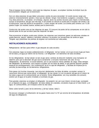 Para el engrase de los cilindros, como para las máquinas de vapor, se emplean bombas de émbolo buzo de 
funcionamiento obligado por la transmisión. 
Aún con altas presiones de gas deben procurarse aceites de poca viscosidad. Un aceite viscoso exige una 
potencia innecesariamente grande y hace que las válvulas tengan más tendencia a pegarse y romperse. Para 
muy altas presiones, se emplean, sin embargo, algunas veces los aceites viscosos para mejora la hermeticidad, 
aunque la temperatura del gas sea más baja. A ser posible se utilizara el aceite para el engrase del cilindro y de 
la transmisión, pues ello facilita la recuperación y nuevo empleo del aceite. Los aceites para cilindros con 7 a 28 
grados Engler son también buenos aceites para la transmisión. 
Conducción del aceite como en las máquinas de vapor. El consumo de aceite de los compresores es tan sólo la 
tercera parte de los que se indico para las máquinas de vapor. 
Para economizar el valioso aceite para cilindros, las máquinas que comprimen gases con adiciones solubles en 
aceite (bencina, benzol, naftalina y anhídrido sulfuroso) se emanan con emulaciones de aceite en agua. 
Téngase aquí preséntese las prensas de engrase son existentes son adecuadas. 
INSTALACIONES AUXILIARES 
Refrigeradores del Gas (para enfriar el gas después de cada escalón) 
Con presiones bajas se emplea preferentemente el refrigerador de haz tubular, en el que circula el gas por fuera 
de los tubos y el agua por dentro de los mismos, o el refrigerador con elementos de tubos de aletas. 
En los refrigeradores de haz tubular se dan al gas varios cambios de dirección mediante unos mamparos en 
laberinto para que la velocidad del gas sea la conveniente a la buena transmisión del calor. En los 
refrigeradores de elementos no existe laberinto, por lo cual ocasiona menos pérdidas de carga. Otras ventajas 
del refrigerador de elementos: poco espacio ocupado por los tubos de aletas, lo que permite disponer grandes 
espacios de amortiguamiento y de condensación de en la caja del refrigerador, y facilidad de limpieza por la 
sencillez de desmontaje de los elementos refrigeradores. 
Para gases con muchas impurezas, que ensucian rápidamente los tubos de aletas, se emplea, aunque la 
transmisión térmica sea menos eficaz, el refrigerador de haz tubular (c) con circulación del gas por el interior de 
los tubos y agua por la contracorriente por el exterior. Estos refrigeradores son muy sensibles a la corrosión 
exterior por el agua en la parte inmediata a la entrada de gas. 
Para grandes presiones se emplean el refrigerador de serpentín (e), por cuyo interior circula el gas, sumergido 
en un deposito de agua, o el refrigerador de tubos dobles (d) coaxiales, circulando el gas por el tubo interior, y el 
agua, en contracorriente, por el espacio entre los dos tubos. 
Datos sobre tamaño y peso de los elementos y de haz tubular, tabla 3. 
Se procura conseguir un enfriamiento de los gases hasta unos 5 a 10° por encima de la temperatura de entrada 
del agua de refrigeración. 
 