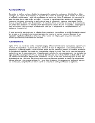 Puesta En Marcha 
Comprobar el nivel del aceite en el cárter las cabezas de las bielas y los contrapesos del cigüeñal no deben 
sumergirse, las tuberías de aspiración y de impulsión de la bomba de engranajes deben llenarse de aceite). Si 
es necesario, limpiar el filtro. Cargar los engrasadores de presión del cilindro y, observando por las mirillas de 
vidrio, hacerlos girar a mano de vez en cuando. Comprobar la libertad de trabajo del regulador de presión y 
conectar el compresor para marcha en vacío. Abrir el agua de refrigeración y esperar a que salga. Abrir las 
llaves o compuertas de los tubos de aspiración y de impulsión. Poner en marcha la máquina de accionamiento 
(en general debe alcanzarse el máximo número de revoluciones al cabo de unos 10 segundos). Cargar poco a 
poco el compresor. Regular el agua de refrigeración para que su temperatura de salida sea inferior a 40° 
(peligro de incrustaciones). 
Al poner en marcha por primera vez la máquina de accionamiento, compruébese el sentido de rotación, pues si 
gira al revés no funcionarán la bomba de engranajes ni el sistema de engrase a presión. Después de una 
reparación importante se tratará de dar a mano varias vueltas a la máquina, para asegurarse de que los 
émbolos y la transmisión se mueven sin dificultad. 
Funcionamiento 
Vigilar el nivel y la presión del aceite, así como la carga y el funcionamiento de los engrasadores a presión para 
el cilindro, la temperatura y la presión del gas y el circuito de agua de refrigeración. Auscultar regularmente la 
máquina por si produce golpes o ruidos anormales en las válvulas. Verificar a menudo los c ojinetes, superficies 
de deslizamiento y vástago del émbolo por sí se calientan más de lo normal. Tocar con la mano las tuberías de 
aspiración del gas de los prensaestopas (si aquellas están calientes, los prensaestopas están mal ajustados; las 
fugas pequeñas se corrigen con un fuerte engrase). Con intervalos de media a una hora se dará salida al agua 
y al aceite acumulado en los refrigeradores intermedios. Una vez al día, como mínimo se purgará el agua del 
acumulador de aire. Cada hora, leer y anotar en el diario de máquinas la presión de trabajo, las temperaturas 
del gas, del aceite y del agua de refrigeración y otros datos de servicio. Los engrasadores se llenarán siempre 
con aceite nuevo, comprobando de vez en cuando el consumo de aceite y rectificando la regulación. 
